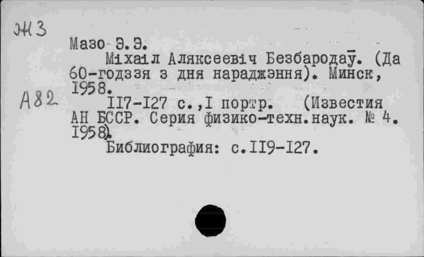 ﻿Э4В
Мазо' Э. Э.
Міхаїл Аляксеевіч Безбародау. (Да 60-годззя з дня нараджэння). Минск, А30 1958.
А о 2,	П7-І27 с.,І портр. (Известия
АН^БССР. Серия физико-техн.наук, te 4. Библиография: с.119-127.